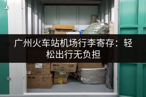 广州火车站机场行李寄存:轻松出行无负担 广州火车站机场行李寄存:轻松出行无负担