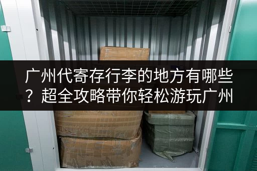 广州代寄存行李的地方有哪些？超全攻略带你轻松游玩广州