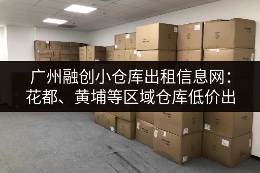 广州融创小仓库出租信息网：花都、黄埔等区域仓库低价出租