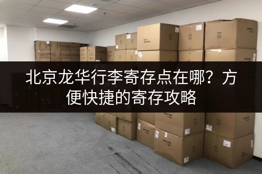 北京龙华行李寄存点在哪？方便快捷的寄存攻略