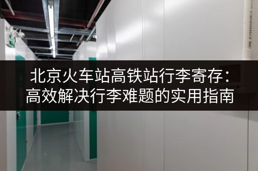 北京火车站高铁站行李寄存：高效解决行李难题的实用指南