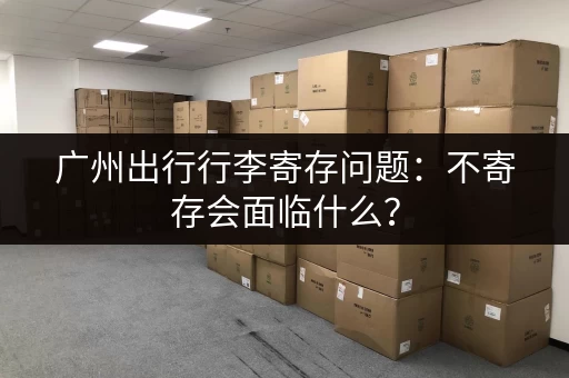 广州出行行李寄存问题：不寄存会面临什么？