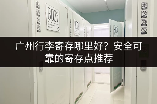 广州行李寄存哪里好？安全可靠的寄存点推荐