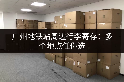 广州地铁站周边行李寄存：多个地点任你选，方便快捷的行李寄存