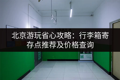 北京游玩省心攻略：行李箱寄存点推荐及价格查询