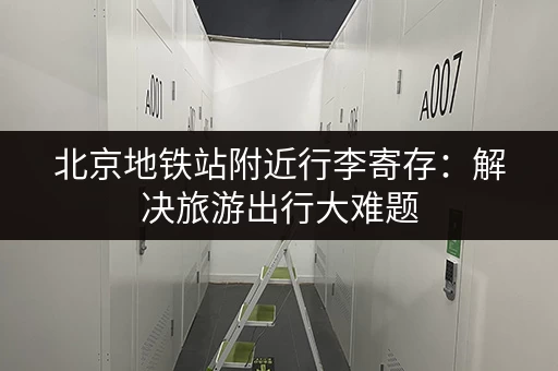北京地铁站附近行李寄存：解决旅游出行大难题