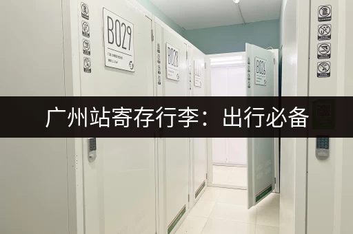 广州站寄存行李:出行必备,节省时间和精力 广州站寄存行李:出行必备,节省时间和精力