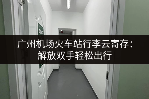 广州机场火车站行李云寄存：解放双手轻松出行