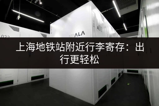 上海地铁站附近行李寄存：出行更轻松，玩得更尽兴！