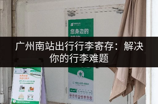 广州南站出行行李寄存：解决你的行李难题