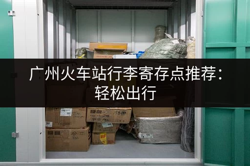 广州火车站行李寄存点推荐：轻松出行，不再为行李烦恼