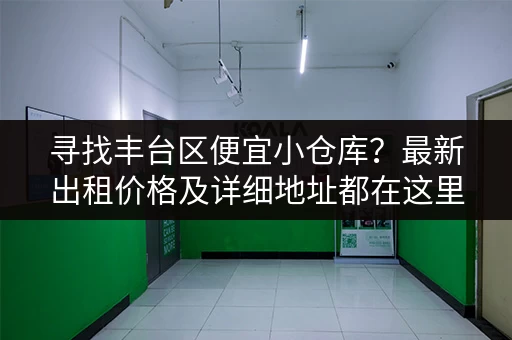 寻找丰台区便宜小仓库？最新出租价格及详细地址都在这里！