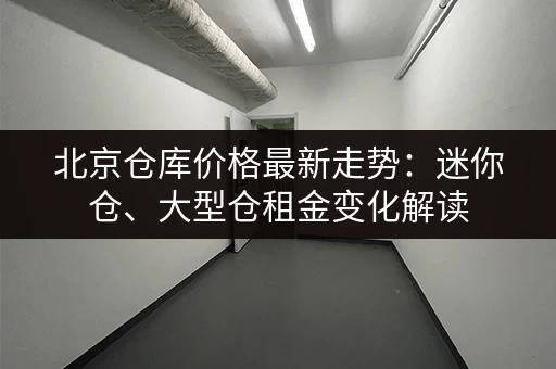 北京仓库价格最新走势：迷你仓、大型仓租金变化解读