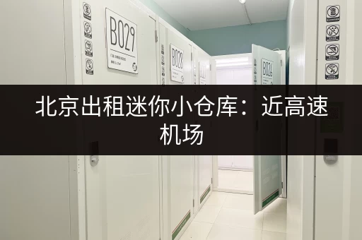 北京出租迷你小仓库：近高速机场，安全便捷，价格透明！