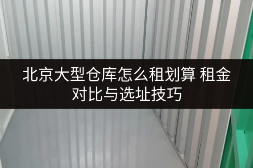 北京大型仓库怎么租划算 租金对比与选址技巧