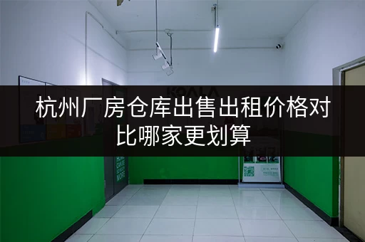 杭州厂房仓库出售出租价格对比哪家更划算
