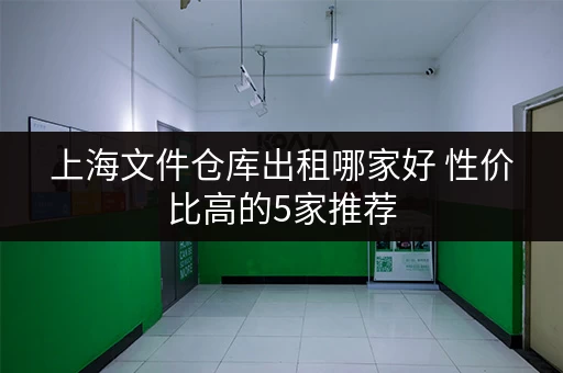 上海文件仓库出租哪家好 性价比高的5家推荐 上海文件仓库出租哪家好 性价比高的5家推荐