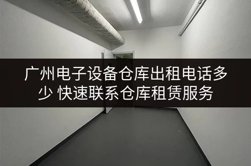 广州电子设备仓库出租电话多少 快速联系仓库租赁服务
