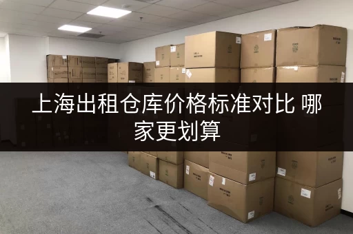 上海出租仓库价格标准对比 哪家更划算 上海出租仓库价格标准对比 哪家更划算