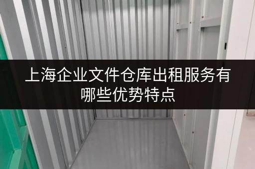 上海企业文件仓库出租服务有哪些优势特点 上海企业文件仓库出租服务有哪些优势特点