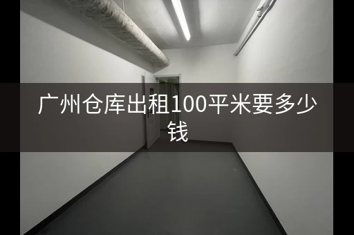 广州仓库出租100平米要多少钱，广州仓库出租多少钱一平方