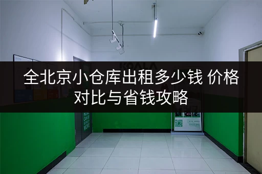 全北京小仓库出租多少钱 价格对比与省钱攻略 全北京小仓库出租多少钱 价格对比与省钱攻略