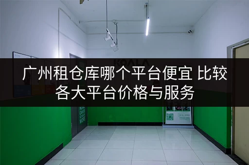 广州租仓库哪个平台便宜 比较各大平台价格与服务 广州租仓库哪个平台便宜 比较各大平台价格与服务