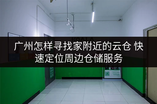 广州怎样寻找家附近的云仓 快速定位周边仓储服务