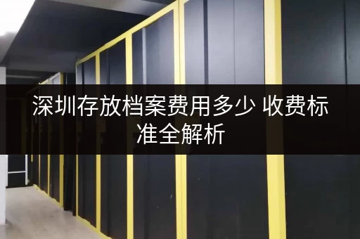 深圳存放档案费用多少 收费标准全解析 深圳存放档案费用多少 收费标准全解析
