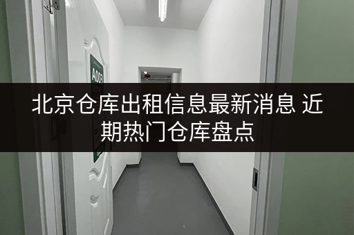北京仓库出租信息最新消息 近期热门仓库盘点 北京仓库出租信息最新消息 近期热门仓库盘点