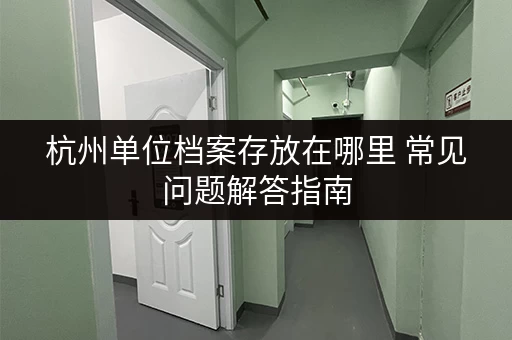 杭州单位档案存放在哪里 常见问题解答指南 杭州单位档案存放在哪里 常见问题解答指南