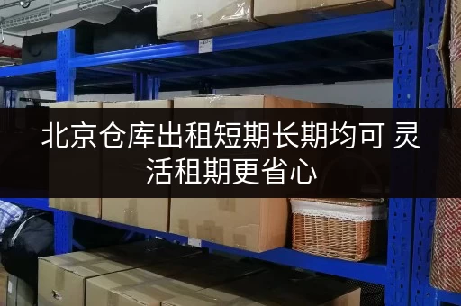 北京仓库出租短期长期均可 灵活租期更省心 北京仓库出租短期长期均可 灵活租期更省心