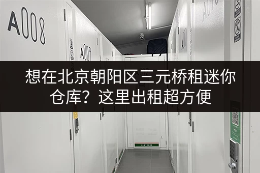 想在北京朝阳区三元桥租迷你仓库?这里出租超方便 想在北京朝阳区三元桥租迷你仓库?这里出租超方便