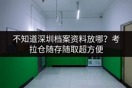 不知道深圳档案资料放哪？考拉仓随存随取超方便