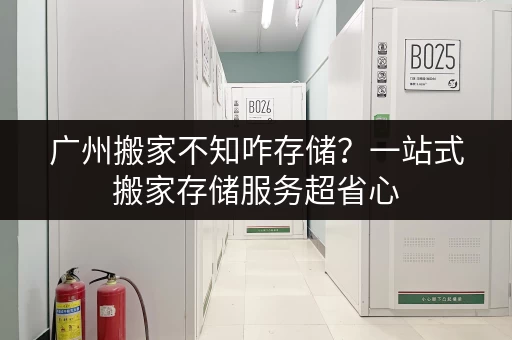 广州搬家不知咋存储？一站式搬家存储服务超省心