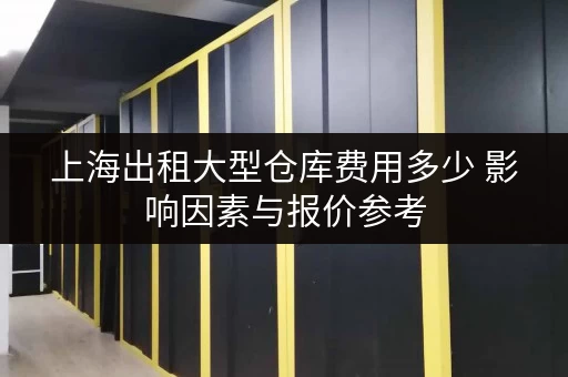 上海出租大型仓库费用多少 影响因素与报价参考