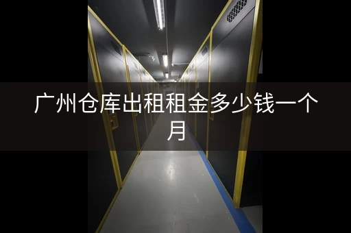 广州仓库出租租金多少钱一个月，广州仓库出租租金多少一个月