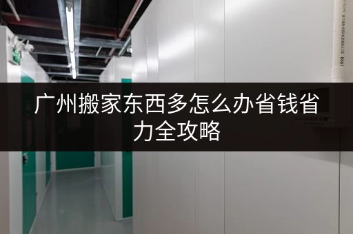 广州搬家东西多怎么办省钱省力全攻略 广州搬家东西多怎么办省钱省力全攻略
