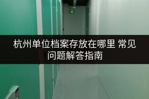 杭州单位档案存放在哪里 常见问题解答指南 杭州单位档案存放在哪里 常见问题解答指南