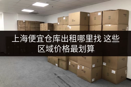 上海便宜仓库出租哪里找 这些区域价格最划算 上海便宜仓库出租哪里找 这些区域价格最划算