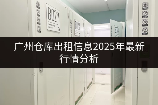 广州仓库出租信息2025年最新行情分析 广州仓库出租信息2025年最新行情分析