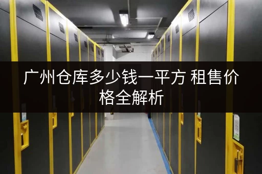 广州仓库多少钱一平方 租售价格全解析 广州仓库多少钱一平方 租售价格全解析