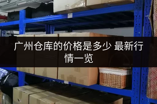 广州仓库的价格是多少 最新行情一览 广州仓库的价格是多少 最新行情一览