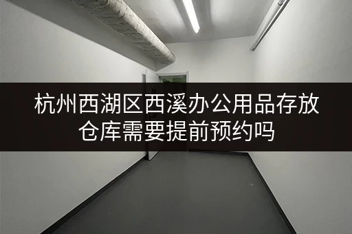 杭州西湖区西溪办公用品存放仓库需要提前预约吗 杭州西湖区西溪办公用品存放仓库需要提前预约吗