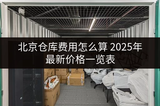 北京仓库费用怎么算 2025年最新价格一览表 北京仓库费用怎么算 2025年最新价格一览表