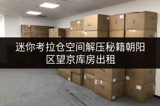 迷你考拉仓空间解压秘籍朝阳区望京库房出租,如何挑选合适面积? 迷你考拉仓空间解压秘籍朝阳区望京库房出租,如何挑选合适面积?