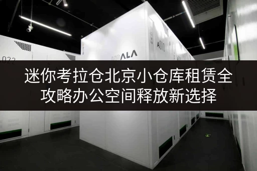迷你考拉仓北京小仓库租赁全攻略办公空间释放新选择，租金透明解析