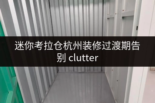 迷你考拉仓杭州装修过渡期告别 clutter,迷你仓助力临时存储新选择 迷你考拉仓杭州装修过渡期告别 clutter,迷你仓助力临时存储新选择