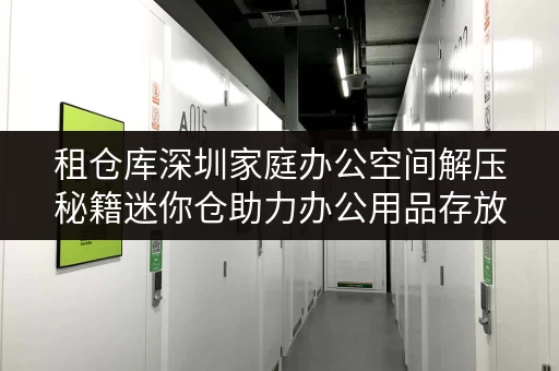租仓库深圳家庭办公空间解压秘籍迷你仓助力办公用品存放 租仓库深圳家庭办公空间解压秘籍迷你仓助力办公用品存放