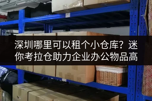 深圳哪里可以租个小仓库？迷你考拉仓助力企业办公物品高效存储